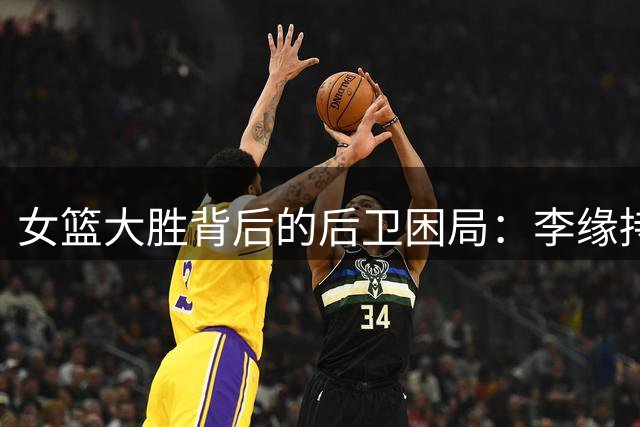 女篮大胜背后的后卫困局：李缘持续低迷引发质疑